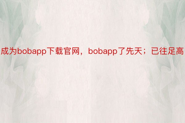 成为bobapp下载官网，bobapp了先天；已往足高