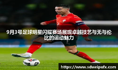 9月3号足球明星闪耀赛场展现卓越技艺与无与伦比的运动魅力